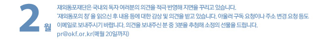 재외동포재단은 국내외 독자 여러분의 의견을 적극 반영해 지면을 꾸리고 있습니다. ‘재외동포의 창’을 읽으신 후 내용 등에 대한 감상 및 의견을 받고 있습니다. 아울러 구독 요청이나 주소 변경 요청 등도 이메일로 보내주시기 바랍니다. 의견을 보내주신 분 중 3분을 추첨해 소정의 선물을 드립니다. pr@okf.or.kr(매월 20일까지)