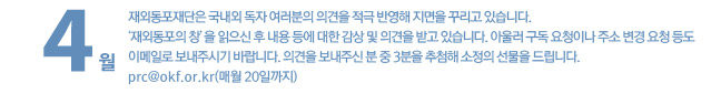 재외동포재단은 국내외 독자 여러분의 의견을 적극 반영해 지면을 꾸리고 있습니다. ‘재외동포의 창’을 읽으신 후 내용 등에 대한 감상 및 의견을 받고 있습니다. 아울러 구독 요청이나 주소 변경 요청 등도 이메일로 보내주시기 바랍니다. 의견을 보내주신 분 중 3분을 추첨해 소정의 선물을 드립니다. pr@okf.or.kr(매월 20일까지)